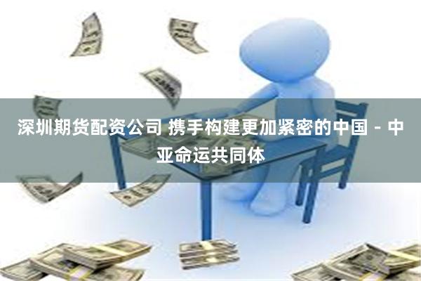 深圳期货配资公司 携手构建更加紧密的中国－中亚命运共同体