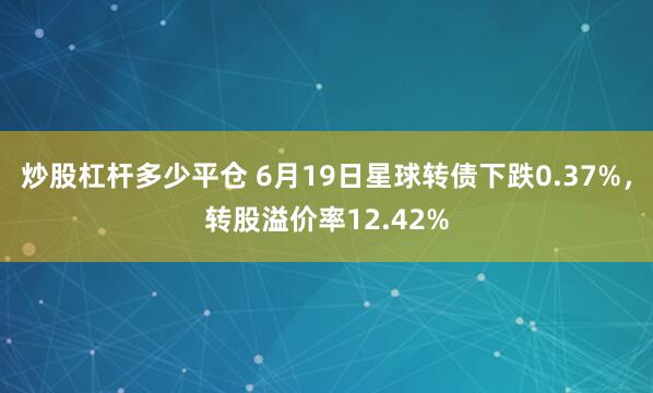 炒股杠杆多少平仓 6月19日星球转债下跌0.37%，转股溢价率12.42%