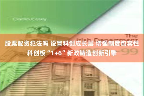 股票配资犯法吗 设置科创成长层 增强制度包容性科创板“1+6”新政铸造创新引擎