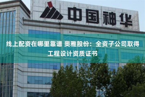 线上配资在哪里靠谱 奥雅股份：全资子公司取得工程设计资质证书