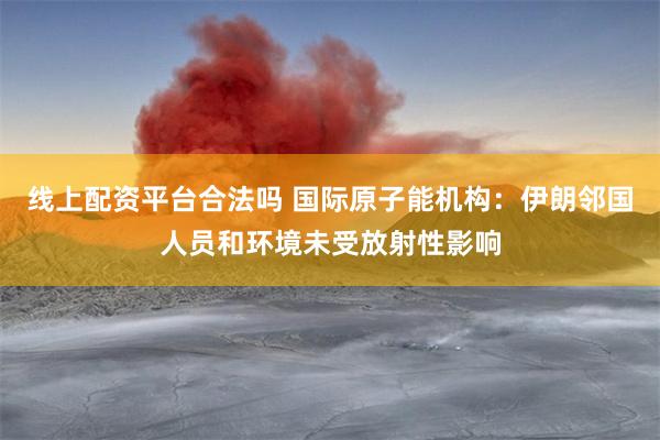 线上配资平台合法吗 国际原子能机构：伊朗邻国人员和环境未受放射性影响