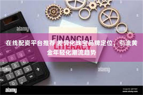在线配资平台推荐 差异化珠宝品牌定位,引流黄金年轻化潮流趋势