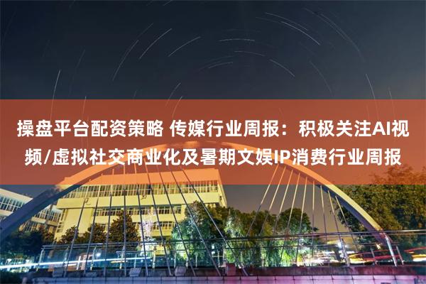 操盘平台配资策略 传媒行业周报:积极关注AI视频/虚拟社交商业化及暑期文娱IP消费行业周报