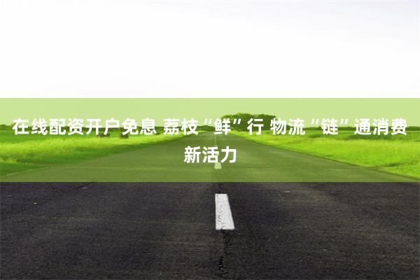 在线配资开户免息 荔枝“鲜”行 物流“链”通消费新活力